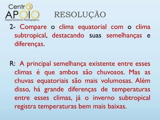 RESOLUÇÃO
2- Compare o clima equatorial com o clima
  subtropical, destacando suas semelhanças e
  diferenças.

R: A principal semelhança existente entre esses
 climas é que ambos são chuvosos. Mas as
 chuvas equatoriais são mais volumosas. Além
 disso, há grande diferenças de temperaturas
 entre esses climas, já o inverno subtropical
 registra temperaturas bem mais baixas.
 