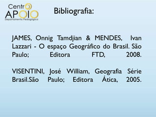 Bibliografia:


JAMES, Onnig Tamdjian & MENDES, Ivan
Lazzari - O espaço Geográfico do Brasil. São
Paulo;       Editora      FTD,        2008.

VISENTINI, José William, Geografia Série
Brasil.São Paulo; Editora Ática, 2005.
 