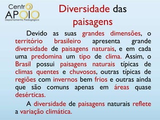 Diversidade das
                  paisagens
    Devido as suas grandes dimensões, o
território    brasileiro  apresenta     grande
diversidade de paisagens naturais, e em cada
uma predomina um tipo de clima. Assim, o
Brasil possui paisagens naturais típicas de
climas quentes e chuvosos, outras típicas de
regiões com invernos bem frios e outras ainda
que são comuns apenas em áreas quase
desérticas.
    A diversidade de paisagens naturais reflete
a variação climática.
 