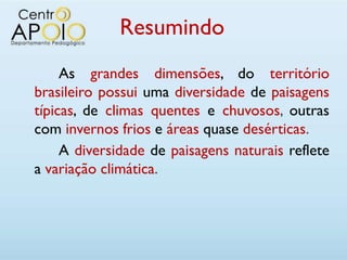 Resumindo
     As grandes dimensões, do território
brasileiro possui uma diversidade de paisagens
típicas, de climas quentes e chuvosos, outras
com invernos frios e áreas quase desérticas.
     A diversidade de paisagens naturais reflete
a variação climática.
 