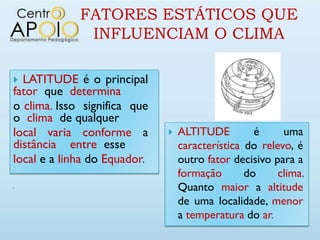 FATORES ESTÁTICOS QUE
              INFLUENCIAM O CLIMA

 LATITUDE é o principal
fator que determina
o clima. Isso significa que
o clima de qualquer
local varia conforme a           ALTITUDE         é     uma
distância entre esse              característica do relevo, é
local e a linha do Equador.       outro fator decisivo para a
                                  formação       do     clima.

                                  Quanto maior a altitude
                                  de uma localidade, menor
                                  a temperatura do ar.
 