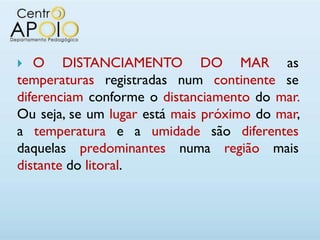   O DISTANCIAMENTO DO MAR as
temperaturas registradas num continente se
diferenciam conforme o distanciamento do mar.
Ou seja, se um lugar está mais próximo do mar,
a temperatura e a umidade são diferentes
daquelas predominantes numa região mais
distante do litoral.
 