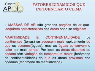 FATORES DINÂMICOS QUE
                  INFLUENCIAM O CLIMA



MASSAS DE AR são grandes porções de ar que
adquirem características das áreas onde se originam.

MARITIMIDADE         E    CONTINENTALIDADE         os
continentes (terras) se aquecem mais rapidamente do
que os oceanos(águas), mas as águas conservam o
calor por mais tempo. Por isso, as áreas distantes do
oceano têm variação de temperatura maior (fenômeno
da continentalidade) do que as áreas próximas dos
oceanos (fenômeno da maritimidade).
 