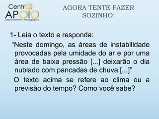 AGORA TENTE FAZER
                    SOZINHO:


1- Leia o texto e responda:
 “Neste domingo, as áreas de instabilidade
  provocadas pela umidade do ar e por uma
  área de baixa pressão [...] deixarão o dia
  nublado com pancadas de chuva [...]”
  O texto acima se refere ao clima ou a
  previsão do tempo? Como você sabe?
 