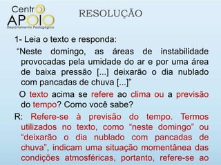 RESOLUÇÃO

1- Leia o texto e responda:
“Neste domingo, as áreas de instabilidade
  provocadas pela umidade do ar e por uma área
  de baixa pressão [...] deixarão o dia nublado
  com pancadas de chuva [...]”
 O texto acima se refere ao clima ou a previsão
  do tempo? Como você sabe?
R: Refere-se à previsão do tempo. Termos
  utilizados no texto, como “neste domingo” ou
  “deixarão o dia nublado com pancadas de
  chuva”, indicam uma situação momentânea das
  condições atmosféricas, portanto, refere-se ao
 