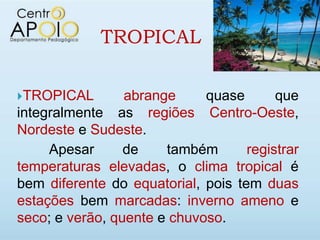 TROPICAL

TROPICAL        abrange     quase       que
integralmente as regiões Centro-Oeste,
Nordeste e Sudeste.
     Apesar      de    também       registrar
temperaturas elevadas, o clima tropical é
bem diferente do equatorial, pois tem duas
estações bem marcadas: inverno ameno e
seco; e verão, quente e chuvoso.
 