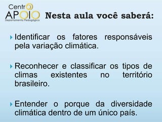 Nesta aula você saberá:

 Identificaros fatores responsáveis
 pela variação climática.

 Reconhecer       e classificar os tipos de
 climas         existentes    no    território
 brasileiro.

 Entender  o porque da diversidade
 climática dentro de um único país.
 