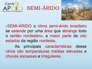 SEMI-ÁRIDO


SEMI-ÁRIDO    o clima semi-árido brasileiro
se estende por uma área que abrange todo
o sertão nordestino, a maior parte de oito
estados da região nordeste.
     As principais características desse
clima são temperaturas médias elevadas e
chuvas escassas e irregulares.
 