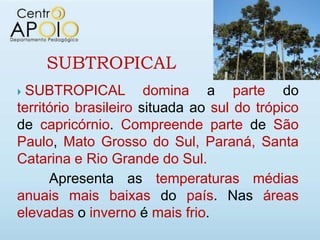 SUBTROPICAL
SUBTROPICAL domina a parte do
território brasileiro situada ao sul do trópico
de capricórnio. Compreende parte de São
Paulo, Mato Grosso do Sul, Paraná, Santa
Catarina e Rio Grande do Sul.
      Apresenta as temperaturas médias
anuais mais baixas do país. Nas áreas
elevadas o inverno é mais frio.
 