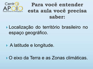 Para você entender
             esta aula você precisa
                     saber:
 Localização  do território brasileiro no
    espaço geográfico.

   A latitude e longitude.

O    eixo da Terra e as Zonas climáticas.
 