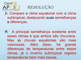 RESOLUÇÃO
2- Compare o clima equatorial com o clima
 subtropical, destacando suas semelhanças
 e diferenças.

R: A principal semelhança existente entre
 esses climas é que ambos são chuvosos.
 Mas as chuvas equatoriais são mais
 volumosas. Além disso, há grande
 diferenças de temperaturas entre esses
 climas, já o inverno subtropical registra
 temperaturas bem mais baixas.
 