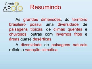Resumindo
    As grandes dimensões, do território
brasileiro possui uma diversidade de
paisagens típicas, de climas quentes e
chuvosos, outras com invernos frios e
áreas quase desérticas.
    A diversidade de paisagens naturais
reflete a variação climática.
 