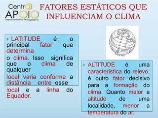 FATORES ESTÁTICOS QUE
            INFLUENCIAM O CLIMA

 LATITUDE        é   o
principal   fator   que
determina
o clima. Isso significa
que     o    clima   de      ALTITUDE       é     uma
qualquer                      característica do relevo,
local varia conforme a        é outro fator decisivo
distância entre esse          para a formação do
local e a linha do            clima. Quanto maior a
Equador.                      altitude     de      uma
                              localidade, menor a


                              temperatura do ar.
 