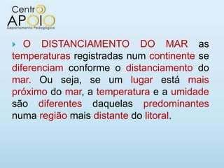   O DISTANCIAMENTO DO MAR as
temperaturas registradas num continente se
diferenciam conforme o distanciamento do
mar. Ou seja, se um lugar está mais
próximo do mar, a temperatura e a umidade
são diferentes daquelas predominantes
numa região mais distante do litoral.
 