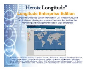 Longitude Enterprise Edition
                         Longitude Enterprise Edition offers robust OS, infrastructure, and
                          application monitoring plus advanced features that facilitate the
                             monitoring and management needs of l
                                   it i    d              t    d f large enterprises
                                                                             t    i




          Availability and performance monitoring for Windows Server™ ● Windows® XP ● Windows® Vista ● Red Hat® Linux ●
                                                              Server
             SUSE   ® Linux ● IBM AIX® ● HP-UX® ● Sun Solaris™ ● VMware® ESX ● Cisco® ● IIS ● Apache™ Web Server ●

          Oracle® ● SQL Server ● MySQL ● Exchange ● Citrix ● DHCP ● Active Directory ● Dell OpenManage™ ● HP Systems
           Insight Manager ● IBM® Director ● J2EE ● BEA WebLogic® ● IBM WebSphere® ● JBoss® ● SNMP-enabled devices

Copyright ©2009 Heroix
 