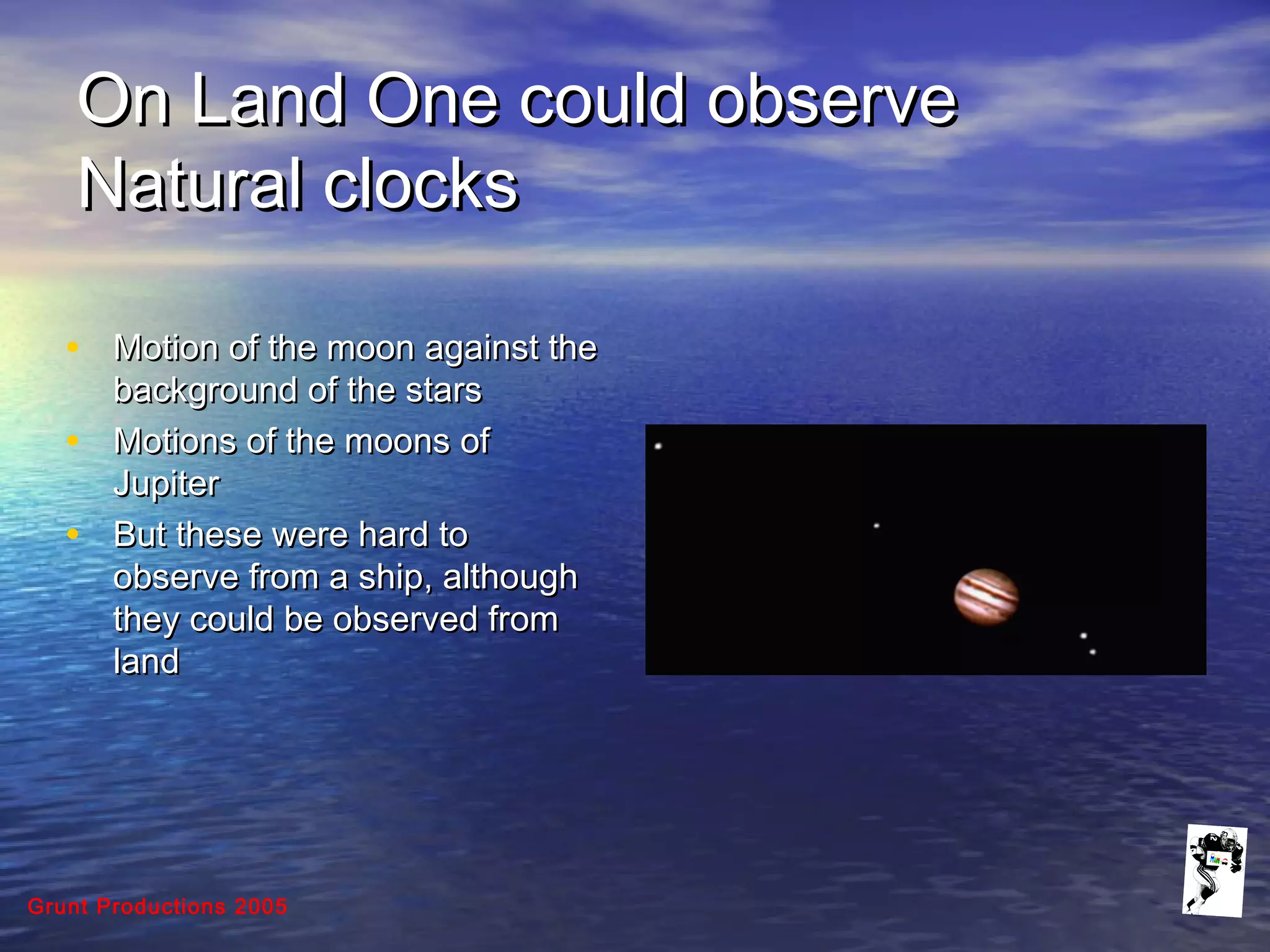 Grunt Productions 2005
On Land One could observeOn Land One could observe
Natural clocksNatural clocks
• Motion of the moon against theMotion of the moon against the
background of the starsbackground of the stars
• Motions of the moons ofMotions of the moons of
JupiterJupiter
• But these were hard toBut these were hard to
observe from a ship, althoughobserve from a ship, although
they could be observed fromthey could be observed from
landland
 