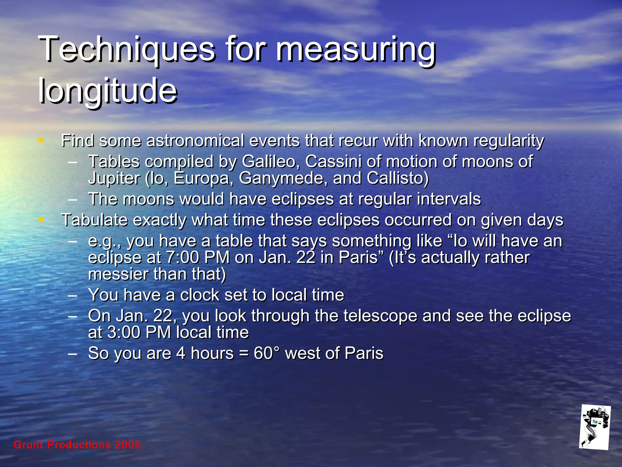Grunt Productions 2005
Techniques for measuringTechniques for measuring
longitudelongitude
• Find some astronomical events that recur with known regularityFind some astronomical events that recur with known regularity
– Tables compiled by Galileo, Cassini of motion of moons ofTables compiled by Galileo, Cassini of motion of moons of
Jupiter (lo, Europa, Ganymede, and Callisto)Jupiter (lo, Europa, Ganymede, and Callisto)
– The moons would have eclipses at regular intervalsThe moons would have eclipses at regular intervals
• Tabulate exactly what time these eclipses occurred on given daysTabulate exactly what time these eclipses occurred on given days
– e.g., you have a table that says something like “Io will have ane.g., you have a table that says something like “Io will have an
eclipse at 7:00 PM on Jan. 22 in Paris” (It’s actually rathereclipse at 7:00 PM on Jan. 22 in Paris” (It’s actually rather
messier than that)messier than that)
– You have a clock set to local timeYou have a clock set to local time
– On Jan. 22, you look through the telescope and see the eclipseOn Jan. 22, you look through the telescope and see the eclipse
at 3:00 PM local timeat 3:00 PM local time
– So you are 4 hours = 60So you are 4 hours = 60° west of Paris° west of Paris
 