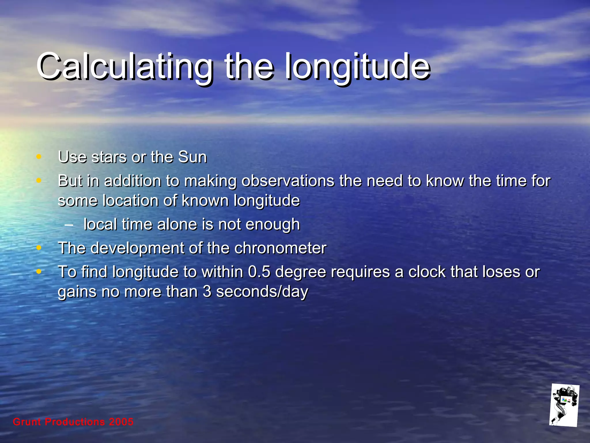 Grunt Productions 2005
Calculating the longitudeCalculating the longitude
• Use stars or the SunUse stars or the Sun
• But in addition to making observations the need to know the time forBut in addition to making observations the need to know the time for
some location of known longitudesome location of known longitude
– local time alone is not enoughlocal time alone is not enough
• The development of the chronometerThe development of the chronometer
• To find longitude to within 0.5 degree requires a clock that loses orTo find longitude to within 0.5 degree requires a clock that loses or
gains no more than 3 seconds/daygains no more than 3 seconds/day
 