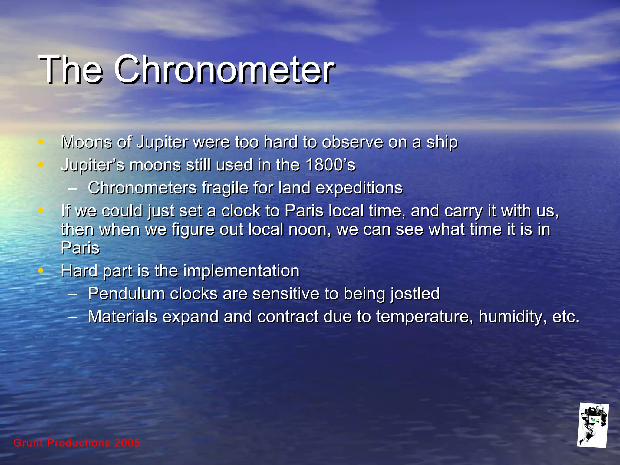 Grunt Productions 2005
The ChronometerThe Chronometer
• Moons of Jupiter were too hard to observe on a shipMoons of Jupiter were too hard to observe on a ship
• Jupiter’s moons still used in the 1800’sJupiter’s moons still used in the 1800’s
– Chronometers fragile for land expeditionsChronometers fragile for land expeditions
• If we could just set a clock to Paris local time, and carry it with us,If we could just set a clock to Paris local time, and carry it with us,
then when we figure out local noon, we can see what time it is inthen when we figure out local noon, we can see what time it is in
ParisParis
• Hard part is the implementationHard part is the implementation
– Pendulum clocks are sensitive to being jostledPendulum clocks are sensitive to being jostled
– Materials expand and contract due to temperature, humidity, etc.Materials expand and contract due to temperature, humidity, etc.
 
