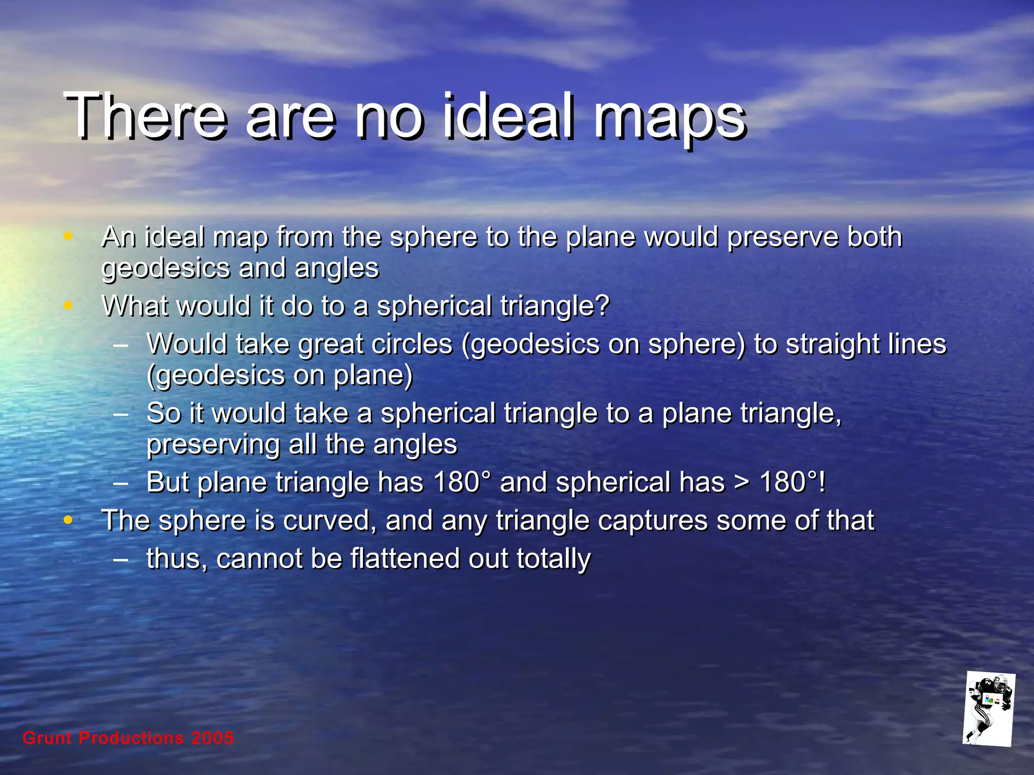 Grunt Productions 2005
There are no ideal mapsThere are no ideal maps
• An ideal map from the sphere to the plane would preserve bothAn ideal map from the sphere to the plane would preserve both
geodesics and anglesgeodesics and angles
• What would it do to a spherical triangle?What would it do to a spherical triangle?
– Would take great circles (geodesics on sphere) to straight linesWould take great circles (geodesics on sphere) to straight lines
(geodesics on plane)(geodesics on plane)
– So it would take a spherical triangle to a plane triangle,So it would take a spherical triangle to a plane triangle,
preserving all the anglespreserving all the angles
– But plane triangle has 180But plane triangle has 180°° and spherical has > 180and spherical has > 180°°!!
• The sphere is curved, and any triangle captures some of thatThe sphere is curved, and any triangle captures some of that
– thus, cannot be flattened out totallythus, cannot be flattened out totally
 