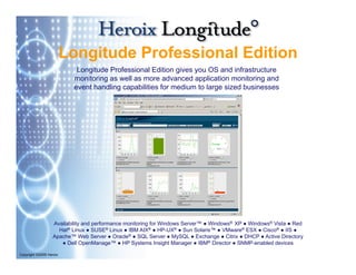 Longitude Professional Edition
                            Longitude Professional Edition gives you OS and infrastructure
                           monitoring as well as more advanced application monitoring and
                           event handling capabilities f medium t l
                               t h dli         biliti for    di   to large sized b i
                                                                            i d businesses




                   Availability and performance monitoring for Windows Server™ ● Windows® XP ● Windows® Vista ● Red
                                                                       Server
                     Hat® Linux ● SUSE® Linux ● IBM AIX® ● HP-UX® ● Sun Solaris™ ● VMware® ESX ● Cisco® ● IIS ●
                   Apache™ Web Server ● Oracle® ● SQL Server ● MySQL ● Exchange ● Citrix ● DHCP ● Active Directory
                      ● Dell OpenManage™ ● HP Systems Insight Manager ● IBM® Director ● SNMP-enabled devices

Copyright ©2009 Heroix
 