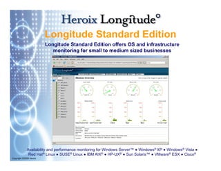 Longitude Standard Edition
                         L   it d St d d Editi
                         Longitude Standard Edition offers OS and infrastructure
                            monitoring for small to medium sized businesses
                                     g




             Availability and performance monitoring for Windows Server™ ● Windows® XP ● Windows® Vista ●
              Red Hat® Linux ● SUSE® Linux ● IBM AIX® ● HP-UX® ● Sun Solaris™ ● VMware® ESX ● Cisco®
Copyright ©2009 Heroix
 