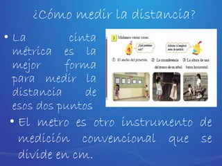 • La cinta
métrica es la
mejor forma
para medir la
distancia de
esos dos puntos
• El metro es otro instrumento de
medición convencional que se
divide en cm.
¿Cómo medir la distancia?