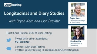 Longitudinal and Diary Studies 
with Bryan Kern and Lisa Preville 
Host: Chris Hicken, COO of UserTesting 
Bryan Kern 
UX Research Manager 
at UserTesting 
Tweet with other attendees: 
#UTWebinar 
Connect with UserTesting 
Twitter: @UserTesting | Facebook.com/Usertestingcom 
Lisa Preville 
UX Researcher at 
UserTesting 
 