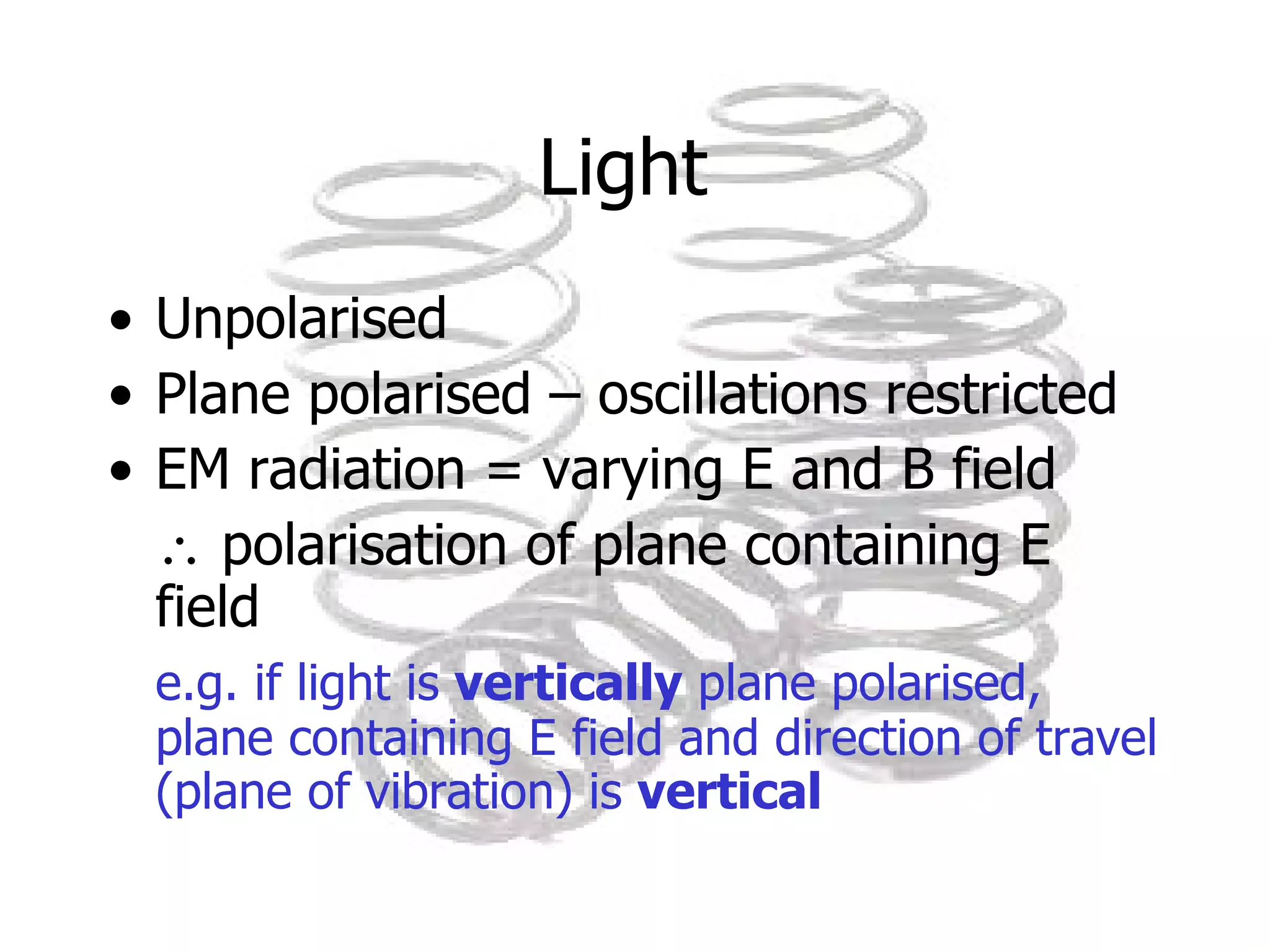 Light  Unpolarised Plane polarised – oscillations restricted EM radiation = varying E and B field    polarisation of plane containing E field e.g. if light is  vertically  plane polarised, plane containing E field and direction of travel (plane of vibration) is  vertical 