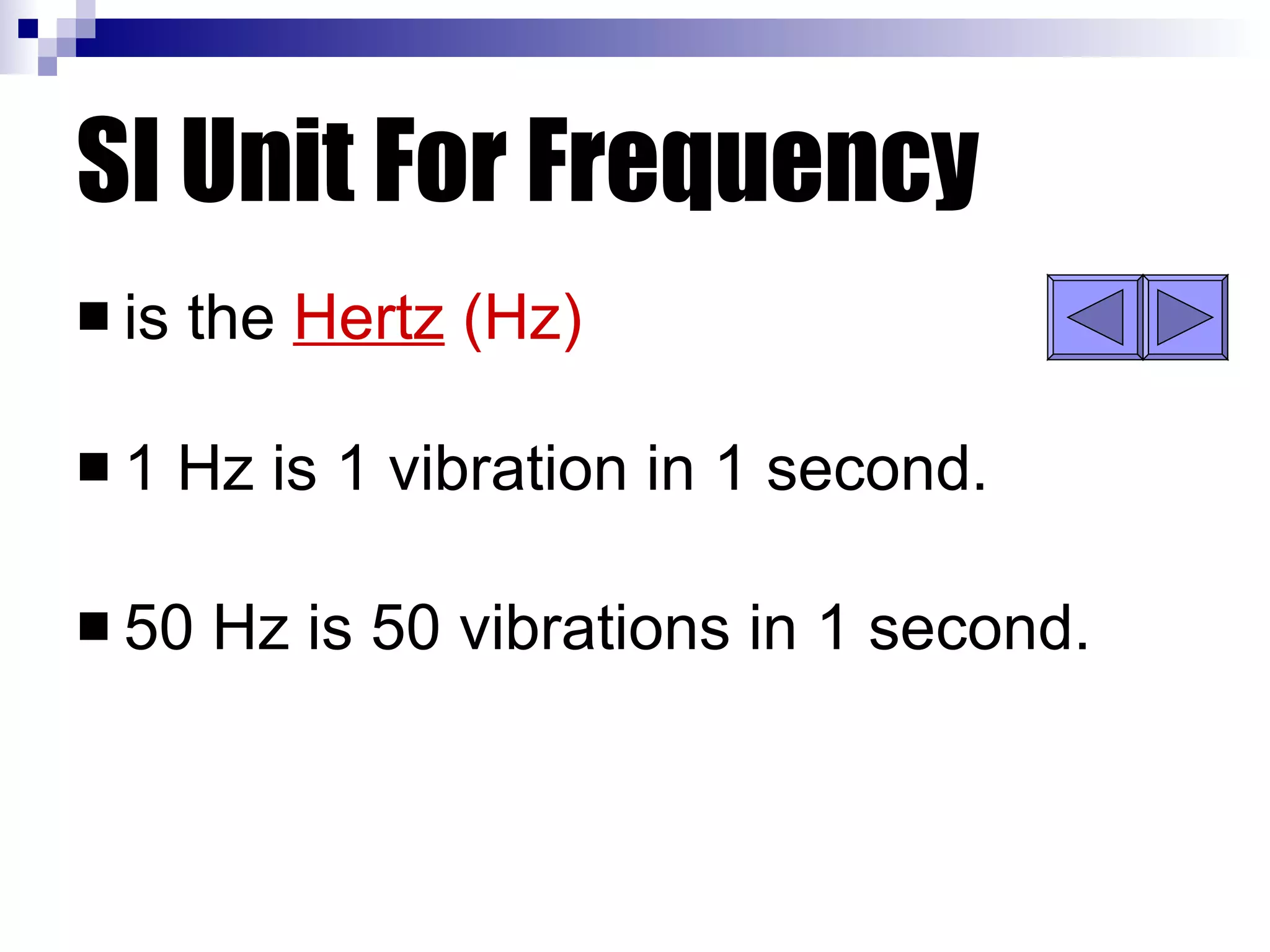 SI Unit For Frequency is the  Hertz  (Hz) 1 Hz is 1 vibration in 1 second. 50 Hz is 50 vibrations in 1 second. 