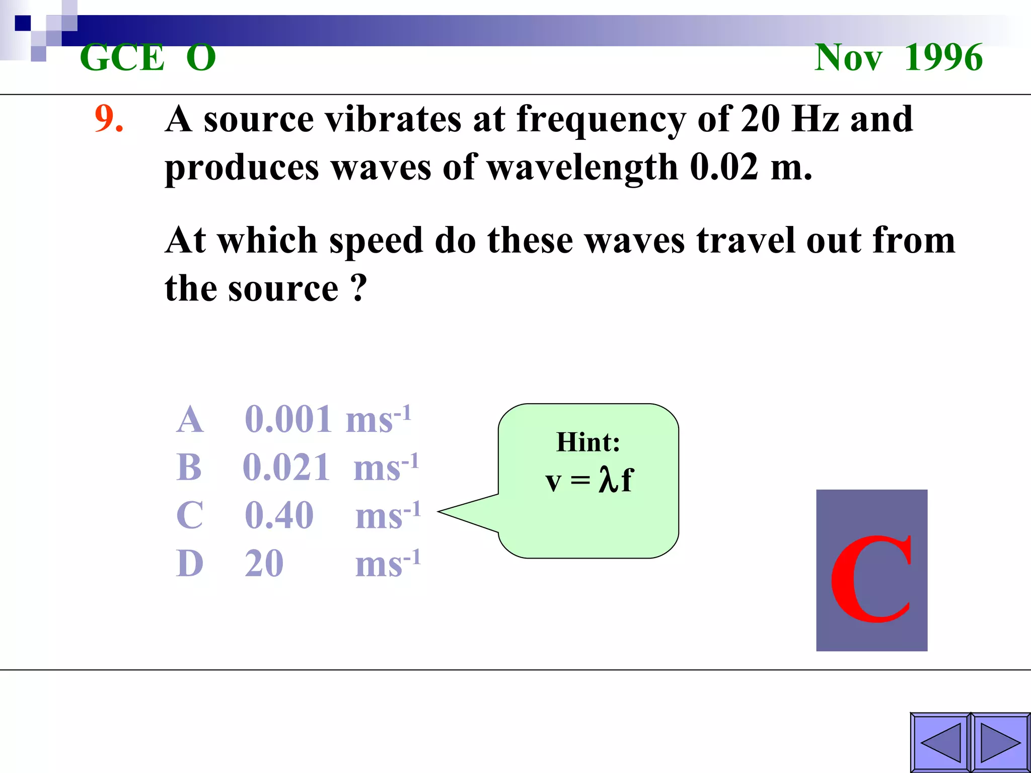 GCE  O  Nov  1996 9.  A source vibrates at frequency of 20 Hz and  produces waves of wavelength 0.02 m. At which speed do these waves travel out from the source ? A  0.001 ms -1   B  0.021  ms -1   C  0.40  ms -1   D  20  ms -1   C Hint: v =   f 