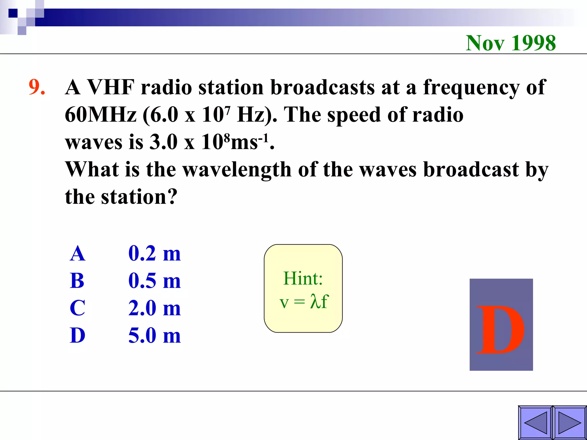 Nov 1998 9. A VHF radio station broadcasts at a frequency of  60MHz (6.0 x 10 7  Hz). The speed of radio  waves is 3.0 x 10 8 ms -1 . What is the wavelength of the waves broadcast by  the station? A 0.2 m B 0.5 m C 2.0 m D 5.0 m D Hint: v =   f 