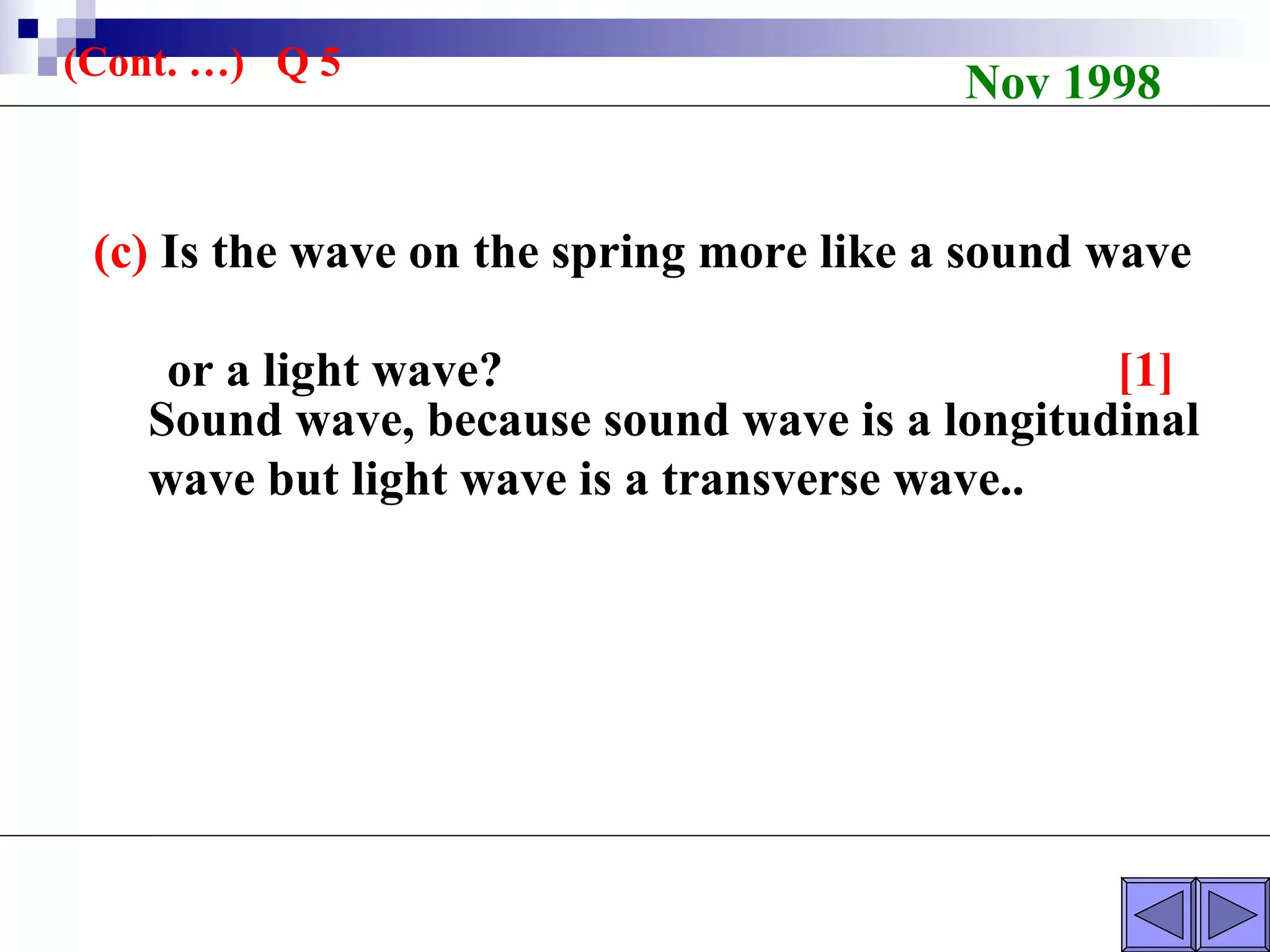 (c)  Is the wave on the spring more like a sound wave  or a light wave?  [1] Nov 1998 (Cont. …)  Q 5 Sound wave, because sound wave is a longitudinal wave but light wave is a transverse wave.. 