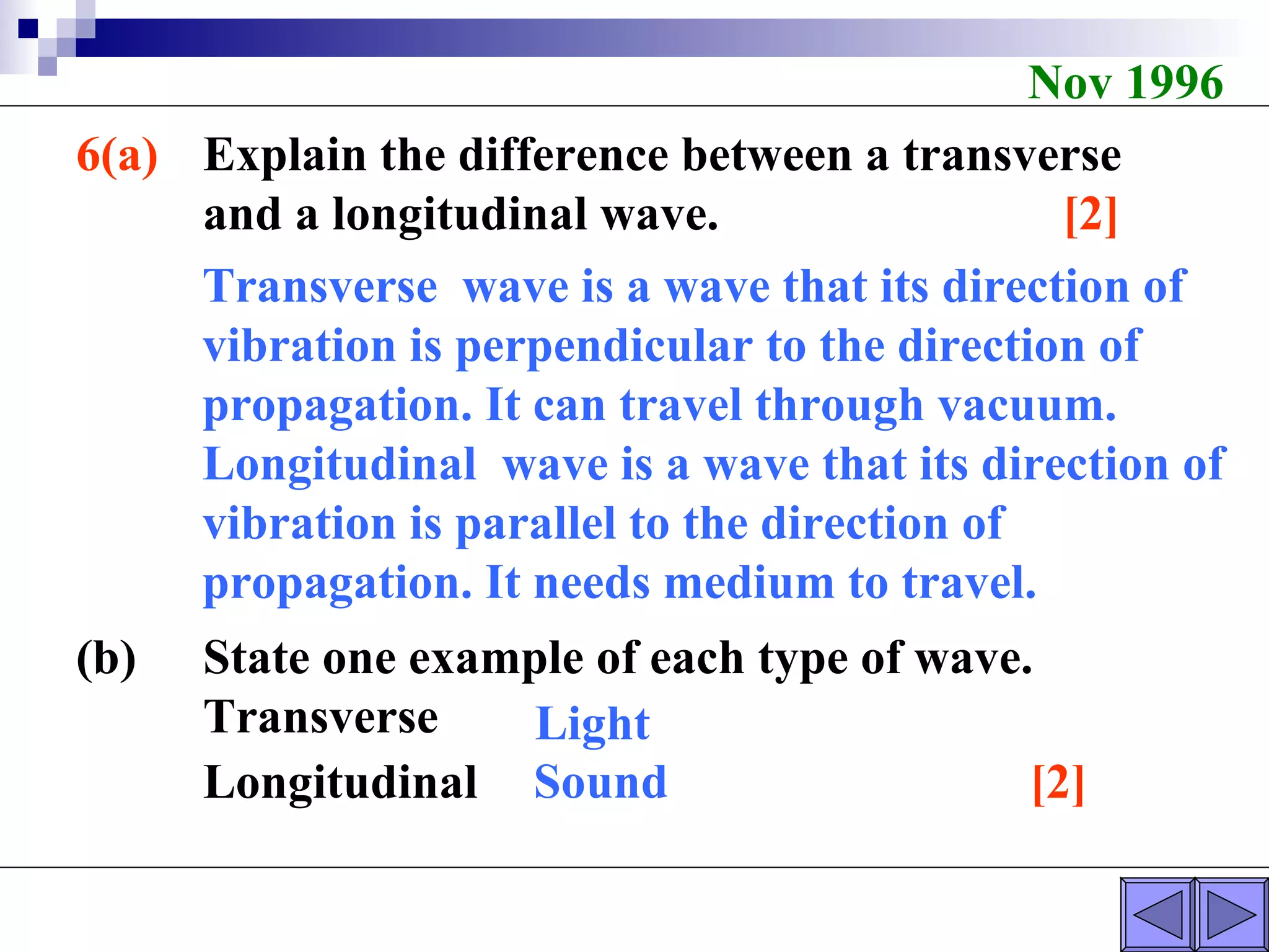 Nov 1996 6(a) Explain the difference between a transverse  and a longitudinal wave.  [2] (b) State one example of each type of wave. Transverse Longitudinal  [2] Light Sound Transverse  wave is a wave that its direction of vibration is perpendicular to the direction of propagation. It can travel through vacuum.  Longitudinal  wave is a wave that its direction of vibration is parallel to the direction of propagation. It needs medium to travel. 