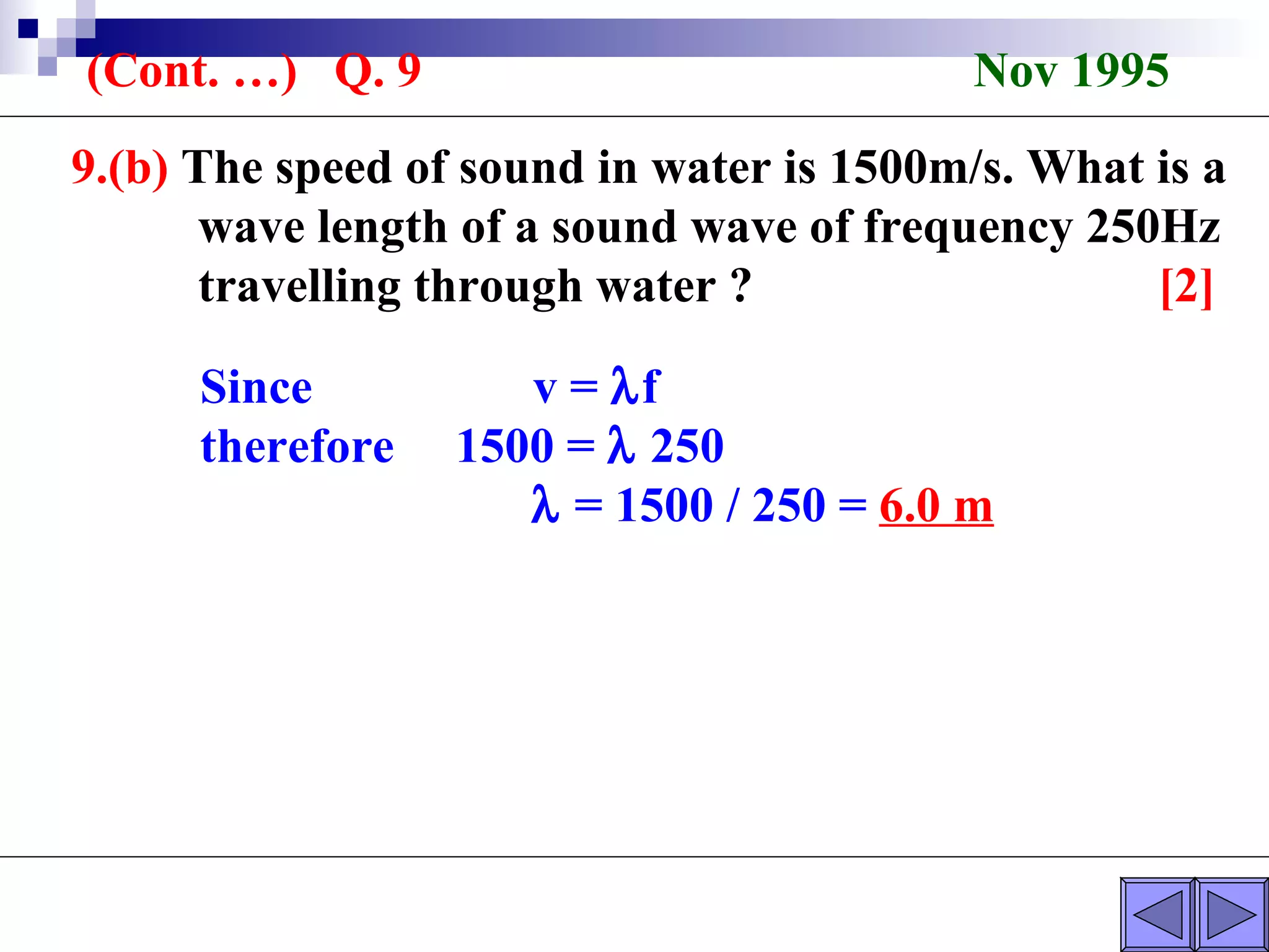 9.(b)  The speed of sound in water is 1500m/s. What is a  wave length of a sound wave of frequency 250Hz  travelling through water ?  [2] Since  v =   f therefore  1500 =    250    = 1500 / 250 =  6.0 m (Cont. …)  Q. 9  Nov 1995 