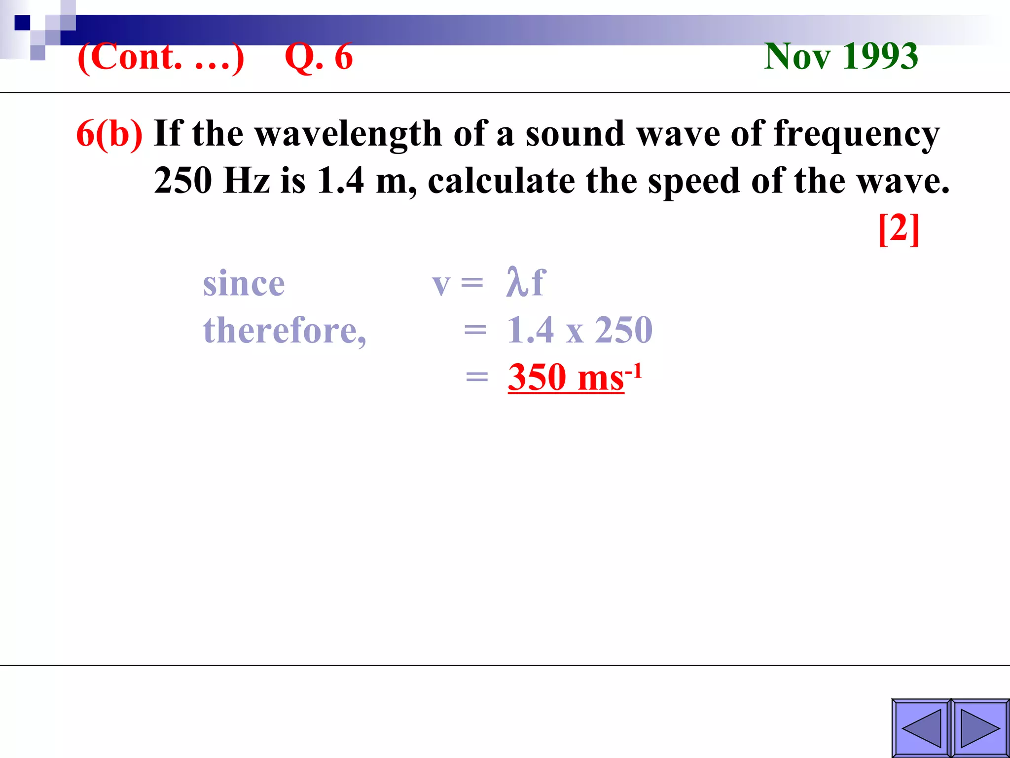 6(b)  If the wavelength of a sound wave of frequency  250 Hz is 1.4 m, calculate the speed of the wave. [2] (Cont. …)  Q. 6  Nov 1993 since  v =   f therefore,  =  1.4 x 250 =  350 ms -1 