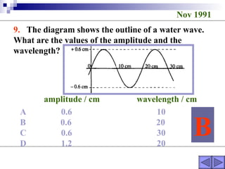 Nov 1991 9.  The diagram shows the outline of a water wave. What are the values of the amplitude and the wavelength?  amplitude / cm  wavelength / cm A  0.6  10 B  0.6  20 C  0.6  30 D  1.2  20 B 