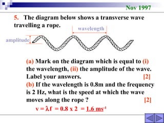 Nov 1997 5.   The diagram below shows a transverse wave travelling a rope. (a)  Mark on the diagram which is equal to  (i)  the wavelength,  (ii)  the amplitude of the wave. Label your answers.  [2]   (b)  If the wavelength is 0.8m and the frequency is 2 Hz, what is the speed at which the wave moves along the rope ?  [2] wavelength amplitude v =   f  = 0.8 x 2  =  1.6 ms -1 