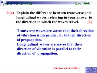 9.(a) Explain the difference between transverse and  longitudinal waves, referring in your answer to  the direction in which the waves travel.  [2] GCE ‘O’ LEVEL  Nov 1995 Transverse waves are waves that their direction of vibration is perpendicular to their direction of propagation.  Longitudinal  waves are waves that their direction of vibration is parallel to their direction of  propagation.  (continue on next slide) 
