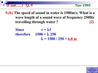 9.(b)  The speed of sound in water is 1500m/s. What is a  wave length of a sound wave of frequency 250Hz  travelling through water ?  [2] Since  v =   f therefore  1500 =    250    = 1500 / 250 =  6.0 m (Cont. …)  Q. 9  Nov 1995 