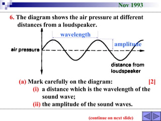 Nov 1993 6.  The diagram shows the air pressure at different  distances from a loudspeaker. (continue on next slide) (a)  Mark carefully on the diagram:  [2] (i)   a distance which is the wavelength of the  sound wave; (ii)  the amplitude of the sound waves.  wavelength amplitude 