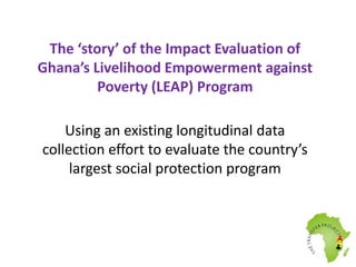 The ‘story’ of the Impact Evaluation of 
Ghana’s Livelihood Empowerment against 
Poverty (LEAP) Program 
Using an existing longitudinal data 
collection effort to evaluate the country’s 
largest social protection program 
 