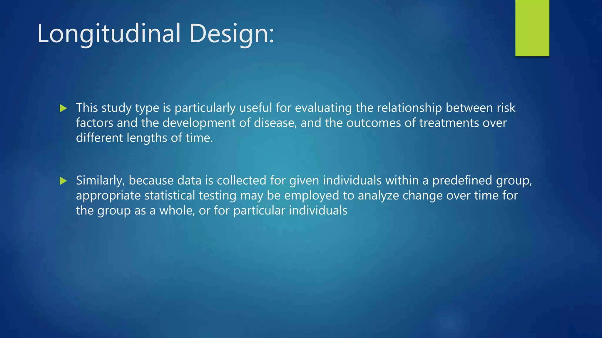 Longitudinal Design:
 This study type is particularly useful for evaluating the relationship between risk
factors and the development of disease, and the outcomes of treatments over
different lengths of time.
 Similarly, because data is collected for given individuals within a predefined group,
appropriate statistical testing may be employed to analyze change over time for
the group as a whole, or for particular individuals
 