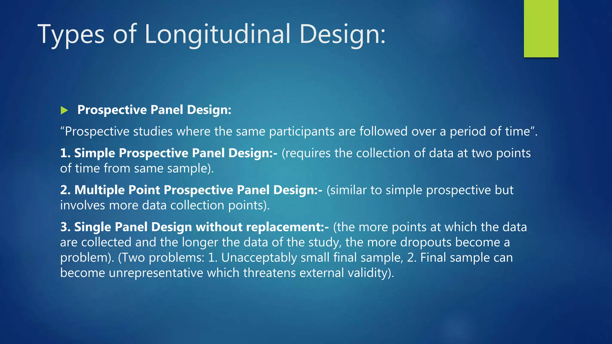 Types of Longitudinal Design:
 Prospective Panel Design:
“Prospective studies where the same participants are followed over a period of time”.
1. Simple Prospective Panel Design:- (requires the collection of data at two points
of time from same sample).
2. Multiple Point Prospective Panel Design:- (similar to simple prospective but
involves more data collection points).
3. Single Panel Design without replacement:- (the more points at which the data
are collected and the longer the data of the study, the more dropouts become a
problem). (Two problems: 1. Unacceptably small final sample, 2. Final sample can
become unrepresentative which threatens external validity).
 