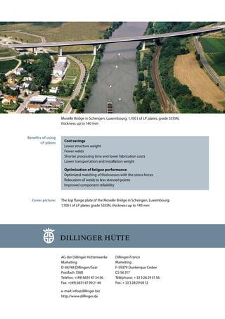 Moselle Bridge in Schengen, Luxembourg: 1,100 t of LP plates, grade S355N,
thickness up to 140 mm
Cost savings
Lower structure weight
Fewer welds
Shorter processing time and lower fabrication costs
Lower transportation and installation weight
Optimization of fatigue performance
Optimized matching of thicknesses with the stress forces
Relocation of welds to less stressed points
Improved component reliability
The top flange plate of the Moselle Bridge in Schengen, Luxembourg:
1,100 t of LP plates grade S355N, thickness up to 140 mm
AG der Dillinger Hüttenwerke
Marketing
D-66748 Dillingen/Saar
Postfach 1580
Telefon: +(49)6831473456
Fax: +(49)683147992146
e-mail: info@dillinger.biz
http://www.dillinger.de
Dillinger France
Marketing
F-59379 Dunkerque Cedex
CS 56317
Téléphone: +33328293156
Fax: +33328296912
Benefits of using
LP plates
Cover picture:
 