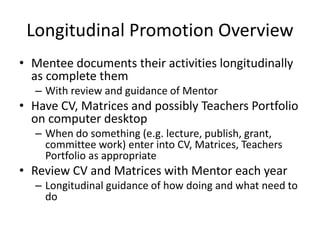 Longitudinal Promotion Overview
• Mentee documents their activities longitudinally
as complete them
– With review and guidance of Mentor
• Have CV, Matrices and possibly Teachers Portfolio
on computer desktop
– When do something (e.g. lecture, publish, grant,
committee work) enter into CV, Matrices, Teachers
Portfolio as appropriate
• Review CV and Matrices with Mentor each year
– Longitudinal guidance of how doing and what need to
do
 