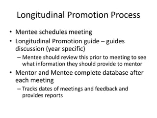 Longitudinal Promotion Process
• Mentee schedules meeting
• Longitudinal Promotion guide – guides
discussion (year specific)
– Mentee should review this prior to meeting to see
what information they should provide to mentor
• Mentor and Mentee complete database after
each meeting
– Tracks dates of meetings and feedback and
provides reports
 