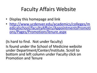 Faculty Affairs Website
• Display this homepage and link
• http://www.ucdenver.edu/academics/colleges/m
edicalschool/facultyAffairs/AppointmentsPromoti
ons/Pages/PromotionsTenure.aspx
(Is hard to find. Not under faculty)
Is found under the School of Medicine website
under Department/Center/Institute. Scroll to
bottom and left column under Faculty click on
Promotion and Tenure
 