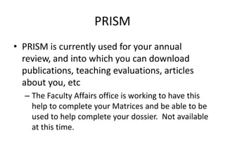 PRISM
• PRISM is currently used for your annual
review, and into which you can download
publications, teaching evaluations, articles
about you, etc
– The Faculty Affairs office is working to have this
help to complete your Matrices and be able to be
used to help complete your dossier. Not available
at this time.
 