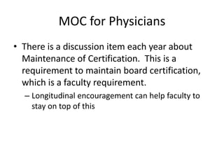 MOC for Physicians
• There is a discussion item each year about
Maintenance of Certification. This is a
requirement to maintain board certification,
which is a faculty requirement.
– Longitudinal encouragement can help faculty to
stay on top of this
 
